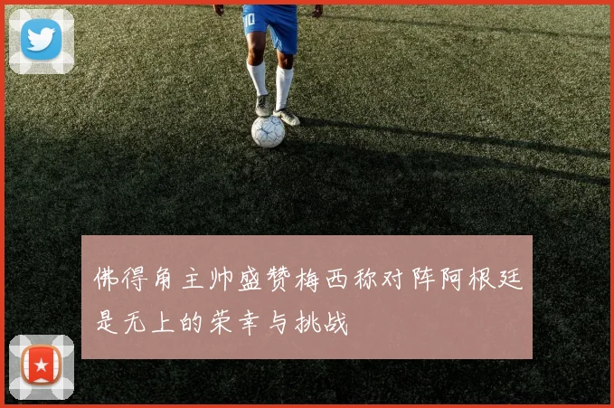 佛得角主帅盛赞梅西称对阵阿根廷是无上的荣幸与挑战
