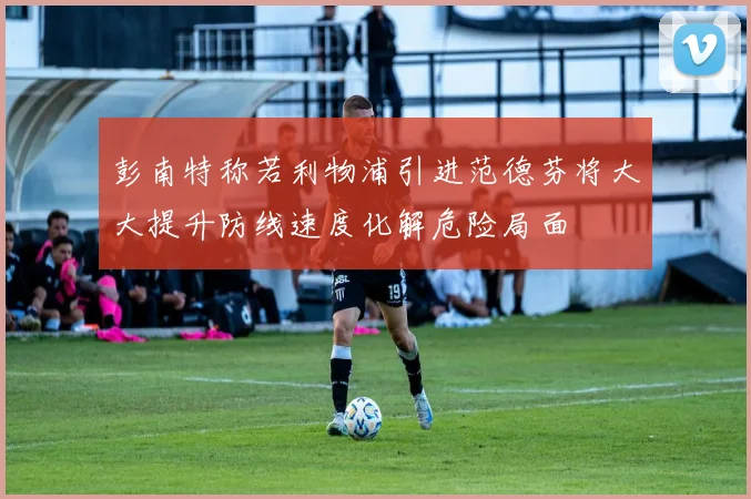 彭南特称若利物浦引进范德芬将大大提升防线速度化解危险局面