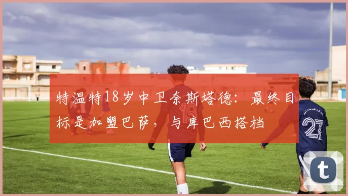 特温特18岁中卫奈斯塔德：最终目标是加盟巴萨，与库巴西搭档