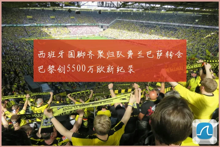 西班牙国脚齐聚归队费兰巴萨转会巴黎创5500万欧新纪录
