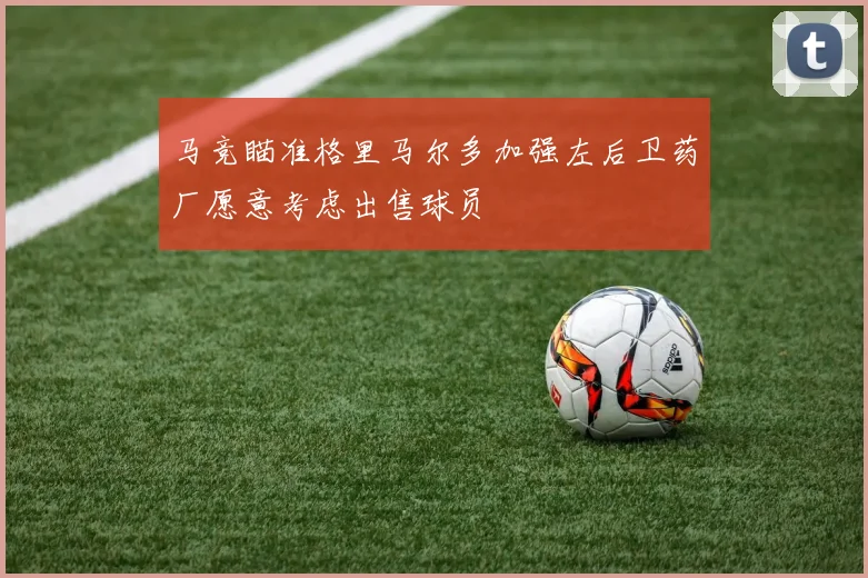 马竞瞄准格里马尔多加强左后卫药厂愿意考虑出售球员
