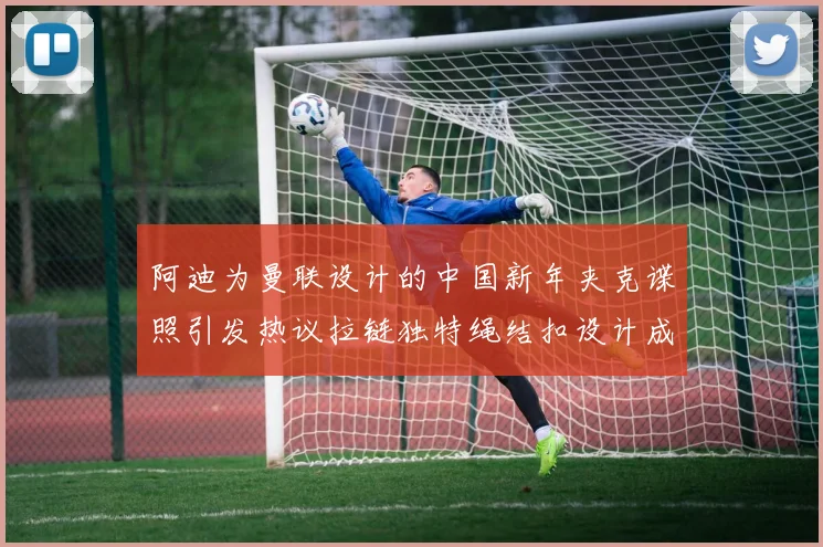 阿迪为曼联设计的中国新年夹克谍照引发热议拉链独特绳结扣设计成亮点