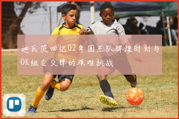 迪瓦茨回忆02年国王队辉煌时刻与OK组合交锋的艰难挑战