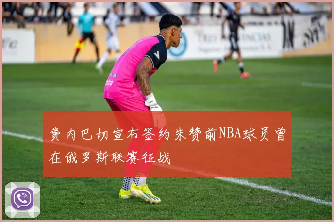 费内巴切宣布签约朱赞前NBA球员曾在俄罗斯联赛征战