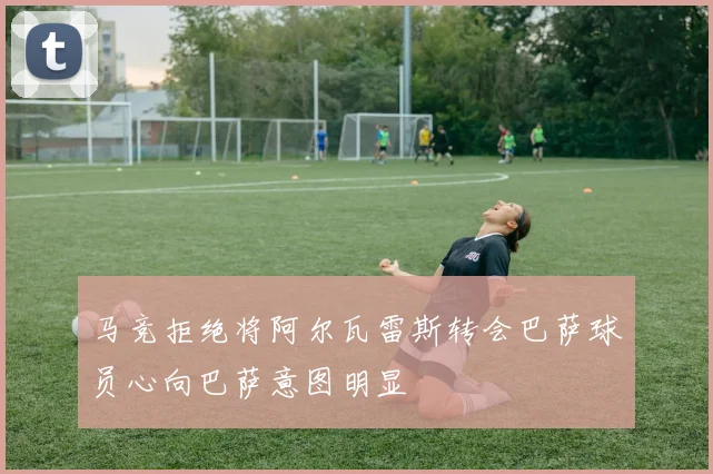 马竞拒绝将阿尔瓦雷斯转会巴萨球员心向巴萨意图明显