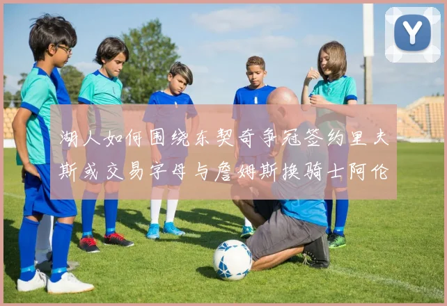 湖人如何围绕东契奇争冠签约里夫斯或交易字母与詹姆斯换骑士阿伦