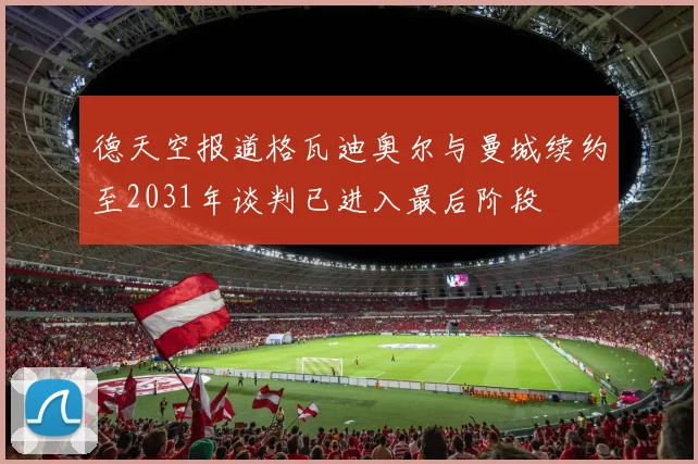 德天空报道格瓦迪奥尔与曼城续约至2031年谈判已进入最后阶段