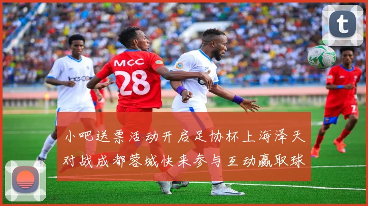 小吧送票活动开启足协杯上海泽天对战成都蓉城快来参与互动赢取球票
