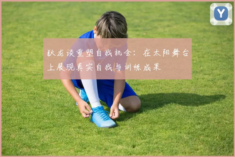 狄龙谈重塑自我机会：在太阳舞台上展现真实自我与训练成果