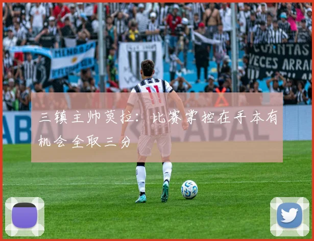 三镇主帅莫拉：比赛掌控在手本有机会全取三分