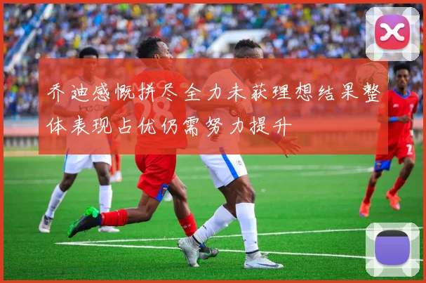 乔迪感慨拼尽全力未获理想结果整体表现占优仍需努力提升
