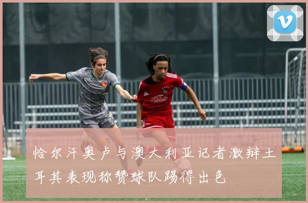 恰尔汗奥卢与澳大利亚记者激辩土耳其表现称赞球队踢得出色