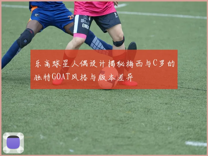 乐高球星人偶设计揭秘梅西与C罗的独特GOAT风格与版本差异