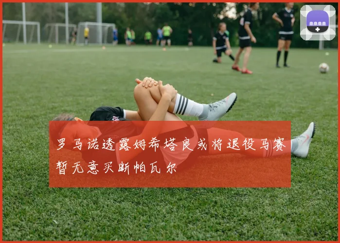 罗马诺透露姆希塔良或将退役马赛暂无意买断帕瓦尔