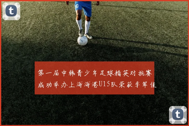 第一届中韩青少年足球精英对抗赛成功举办上海海港U15队荣获季军佳绩