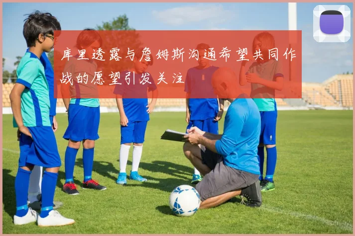 库里透露与詹姆斯沟通希望共同作战的愿望引发关注