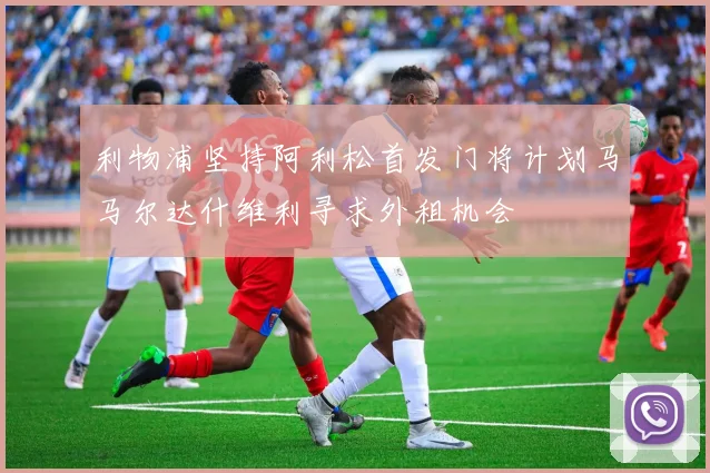 利物浦坚持阿利松首发门将计划马马尔达什维利寻求外租机会